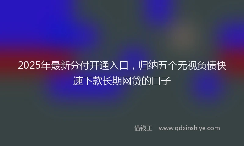 2025年最新分付开通入口，归纳五个无视负债快速下款长期网贷的口子