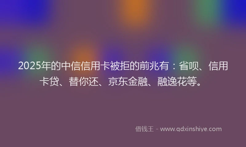 2025年的中信信用卡被拒的前兆有：省呗、信用卡贷、替你还、京东金融、融逸花等。