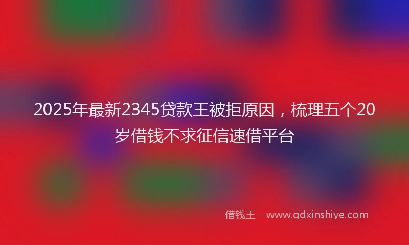 2025年最新2345贷款王被拒原因，梳理五个20岁借钱不求征信速借平台