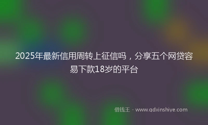 2025年最新信用周转上征信吗，分享五个网贷容易下款18岁的平台