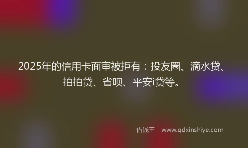 2025年的信用卡面审被拒有：投友圈、滴水贷、拍拍贷、省呗、平安i贷等。