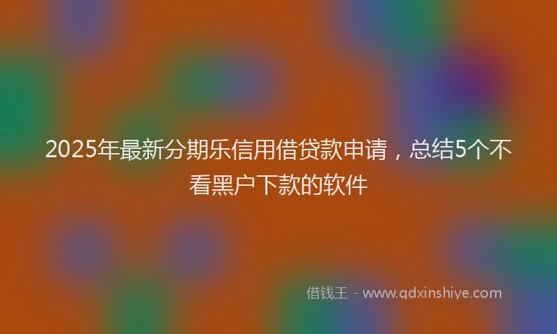 2025年最新分期乐信用借贷款申请，总结5个不看黑户下款的软件