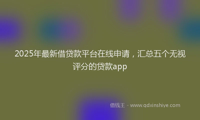 2025年最新借贷款平台在线申请，汇总五个无视评分的贷款app
