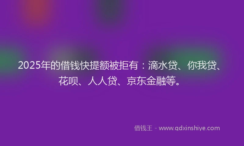 2025年的借钱快提额被拒有：滴水贷、你我贷、花呗、人人贷、京东金融等。