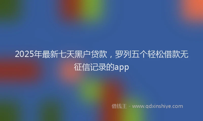 2025年最新七天黑户贷款，罗列五个轻松借款无征信记录的app