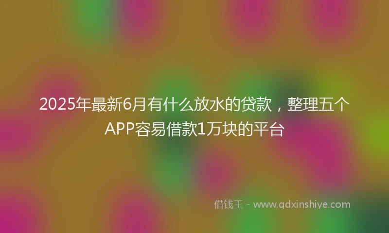 2025年最新6月有什么放水的贷款，整理五个APP容易借款1万块的平台