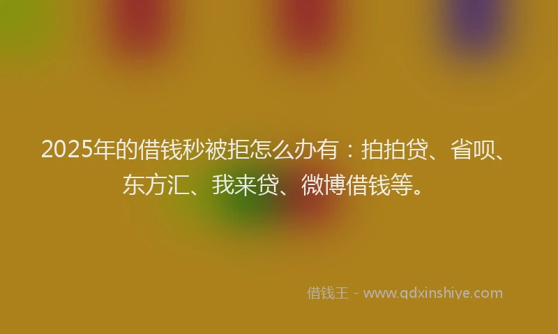 2025年的借钱秒被拒怎么办有：拍拍贷、省呗、东方汇、我来贷、微博借钱等。