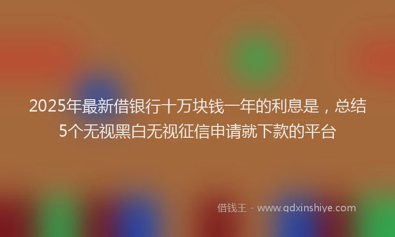 2025年最新借银行十万块钱一年的利息是，总结5个无视黑白无视征信申请就下款的平台