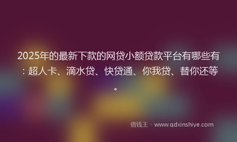 2025年的最新下款的网贷小额贷款平台有哪些有：超人卡、滴水贷、快贷通、你我贷、替你还等。