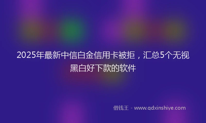 2025年最新中信白金信用卡被拒，汇总5个无视黑白好下款的软件
