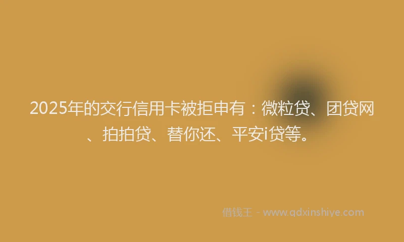 2025年的交行信用卡被拒申有：微粒贷、团贷网、拍拍贷、替你还、平安i贷等。