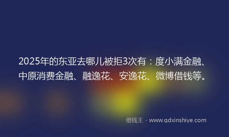 2025年的东亚去哪儿被拒3次有：度小满金融、中原消费金融、融逸花、安逸花、微博借钱等。