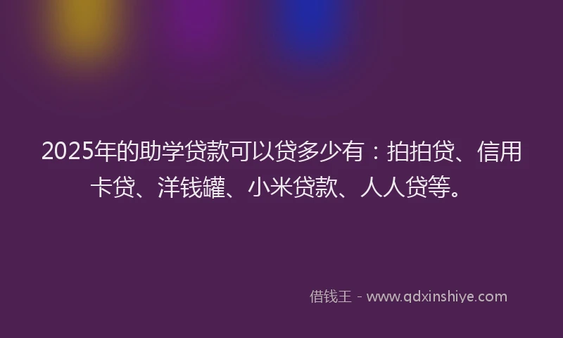 2025年的助学贷款可以贷多少有：拍拍贷、信用卡贷、洋钱罐、小米贷款、人人贷等。