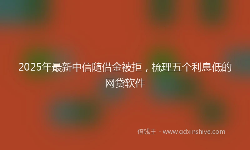 2025年最新中信随借金被拒，梳理五个利息低的网贷软件