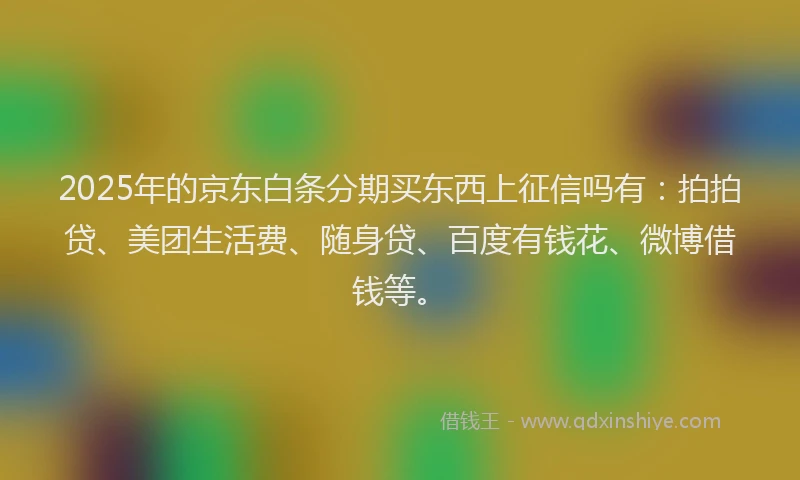 2025年的京东白条分期买东西上征信吗有：拍拍贷、美团生活费、随身贷、百度有钱花、微博借钱等。