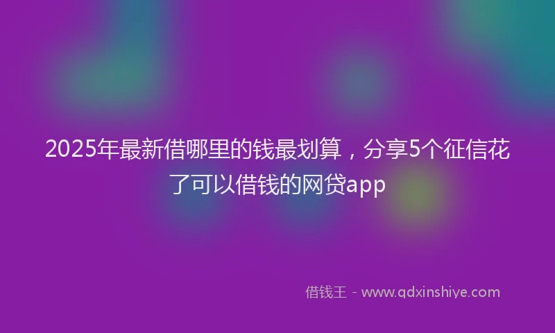 2025年最新借哪里的钱最划算，分享5个征信花了可以借钱的网贷app