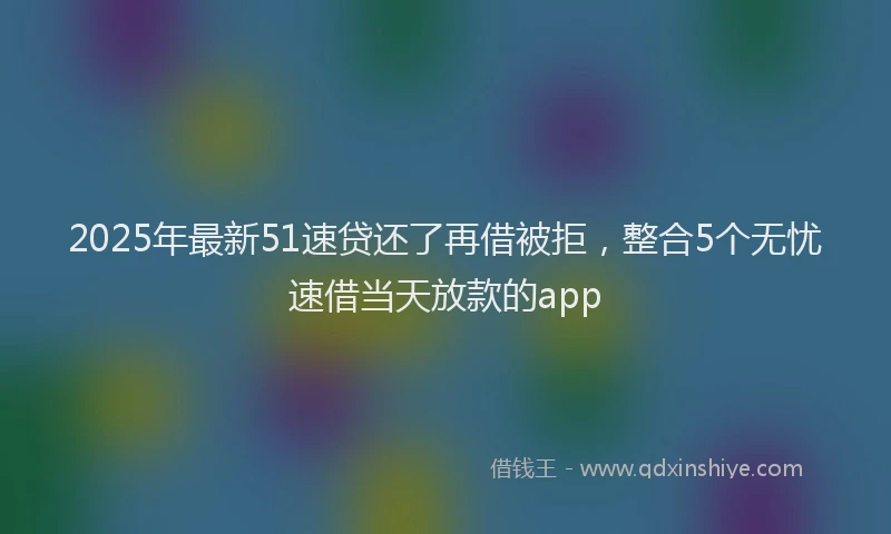 2025年最新51速贷还了再借被拒，整合5个无忧速借当天放款的app