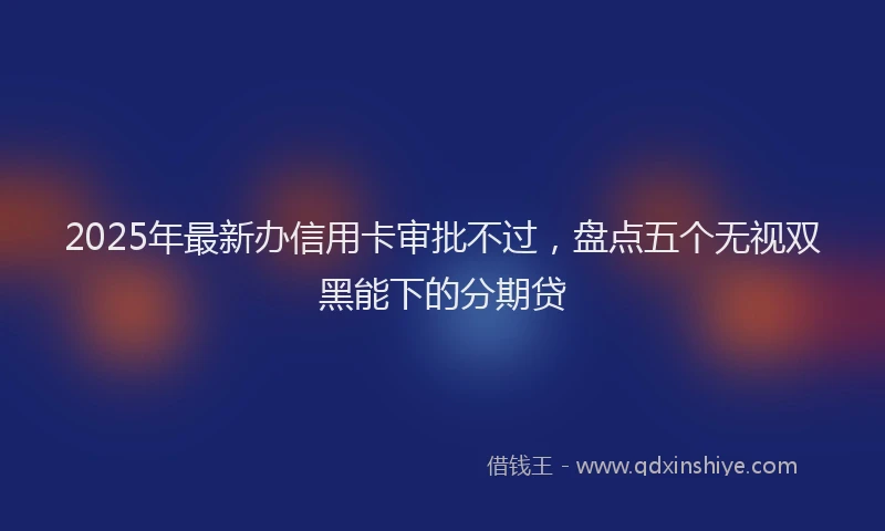 2025年最新办信用卡审批不过，盘点五个无视双黑能下的分期贷