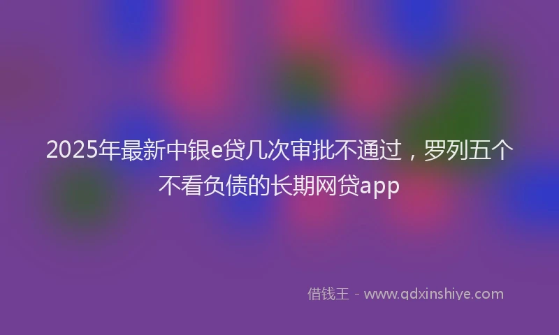 2025年最新中银e贷几次审批不通过，罗列五个不看负债的长期网贷app