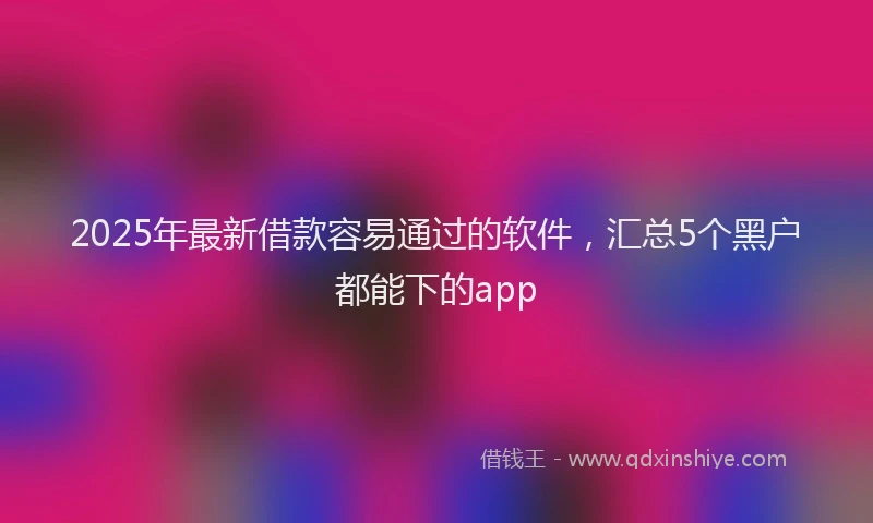 2025年最新借款容易通过的软件，汇总5个黑户都能下的app