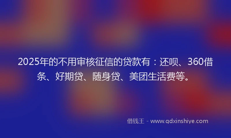 2025年的不用审核征信的贷款有：还呗、360借条、好期贷、随身贷、美团生活费等。