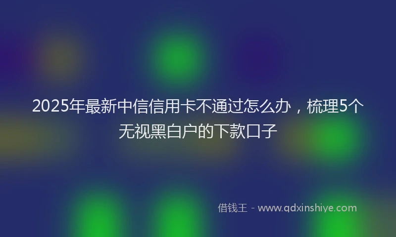 2025年最新中信信用卡不通过怎么办，梳理5个无视黑白户的下款口子