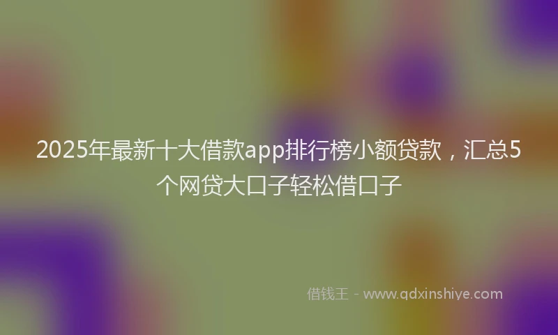 2025年最新十大借款app排行榜小额贷款，汇总5个网贷大口子轻松借口子