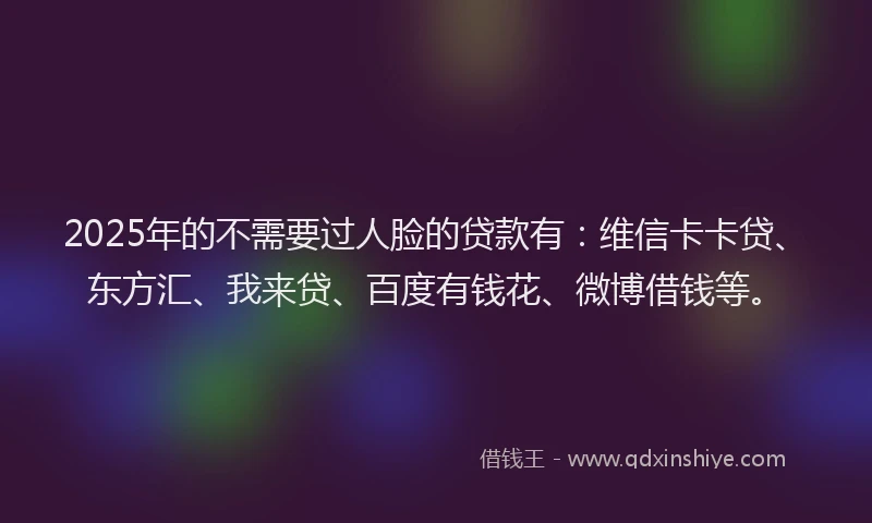2025年的不需要过人脸的贷款有：维信卡卡贷、东方汇、我来贷、百度有钱花、微博借钱等。