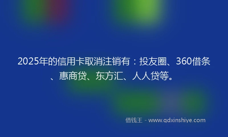 2025年的信用卡取消注销有：投友圈、360借条、惠商贷、东方汇、人人贷等。