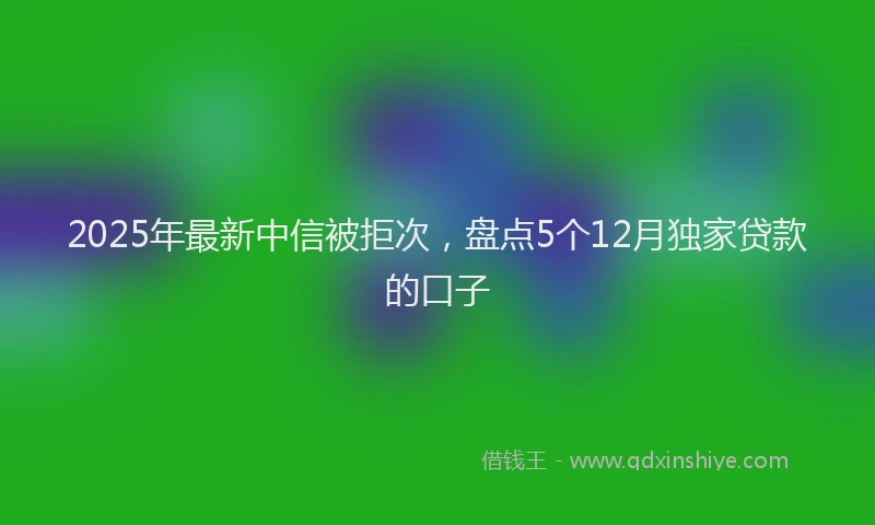 2025年最新中信被拒次，盘点5个12月独家贷款的口子