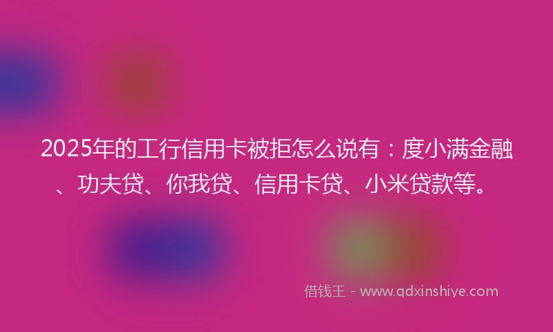2025年的工行信用卡被拒怎么说有：度小满金融、功夫贷、你我贷、信用卡贷、小米贷款等。