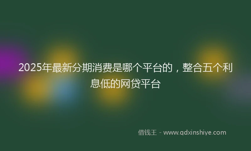 2025年最新分期消费是哪个平台的，整合五个利息低的网贷平台