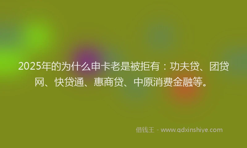 2025年的为什么申卡老是被拒有：功夫贷、团贷网、快贷通、惠商贷、中原消费金融等。