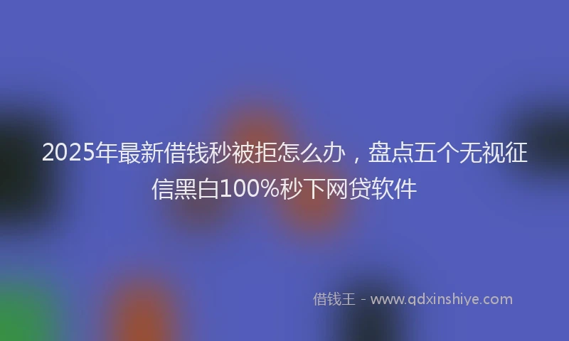 2025年最新借钱秒被拒怎么办，盘点五个无视征信黑白100%秒下网贷软件