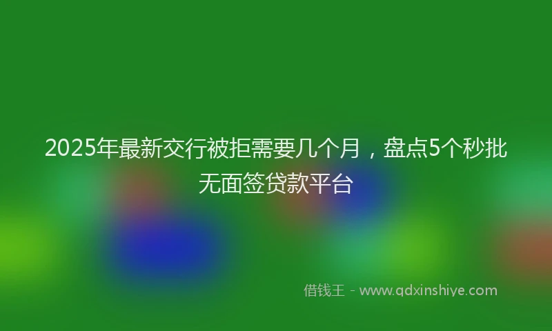 2025年最新交行被拒需要几个月，盘点5个秒批无面签贷款平台