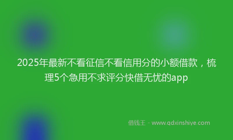 2025年最新不看征信不看信用分的小额借款，梳理5个急用不求评分快借无忧的app