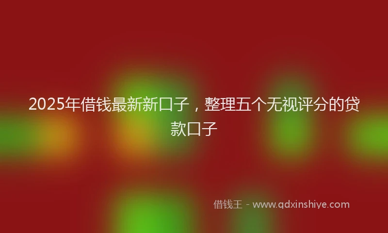 2025年借钱最新新口子，整理五个无视评分的贷款口子