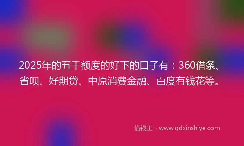 2025年的五千额度的好下的口子有：360借条、省呗、好期贷、中原消费金融、百度有钱花等。