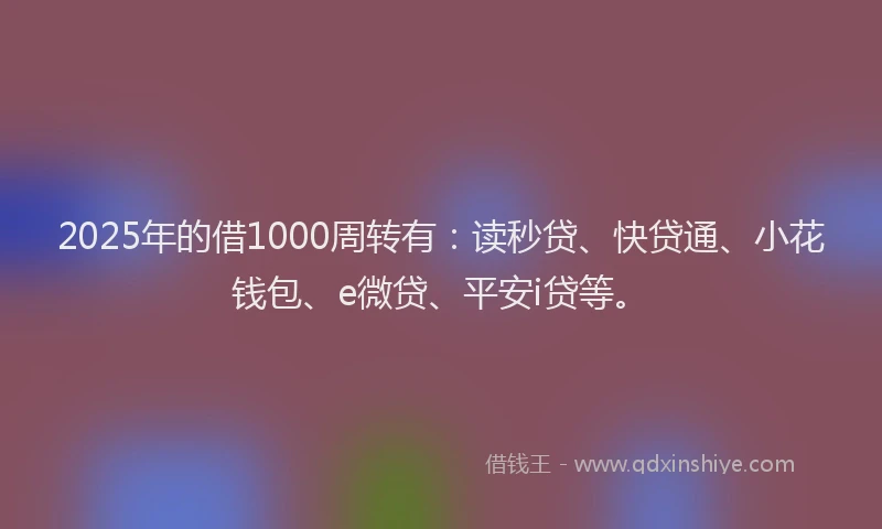 2025年的借1000周转有：读秒贷、快贷通、小花钱包、e微贷、平安i贷等。