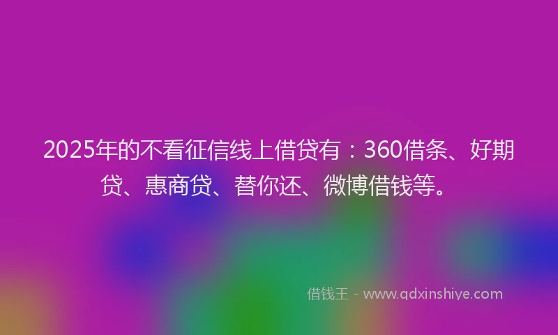 2025年的不看征信线上借贷有：360借条、好期贷、惠商贷、替你还、微博借钱等。
