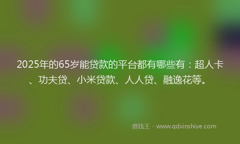 2025年的65岁能贷款的平台都有哪些有：超人卡、功夫贷、小米贷款、人人贷、融逸花等。