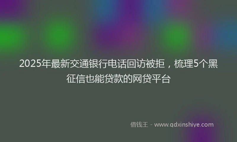 2025年最新交通银行电话回访被拒，梳理5个黑征信也能贷款的网贷平台