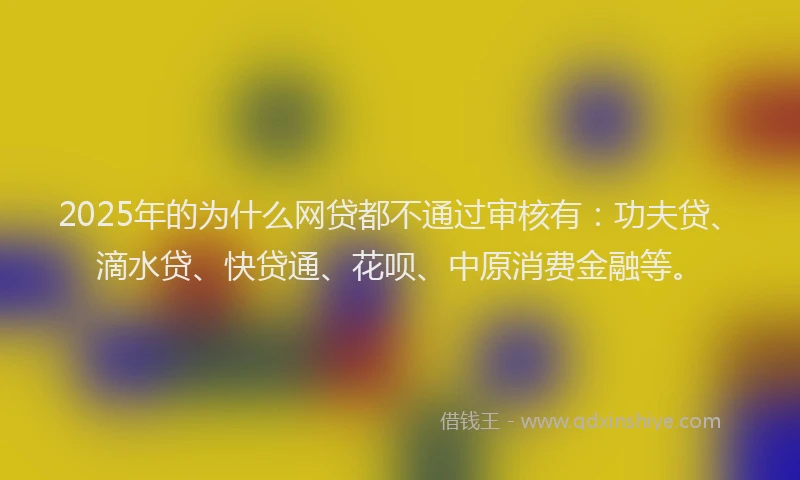 2025年的为什么网贷都不通过审核有：功夫贷、滴水贷、快贷通、花呗、中原消费金融等。