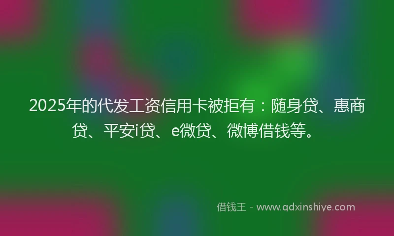 2025年的代发工资信用卡被拒有：随身贷、惠商贷、平安i贷、e微贷、微博借钱等。
