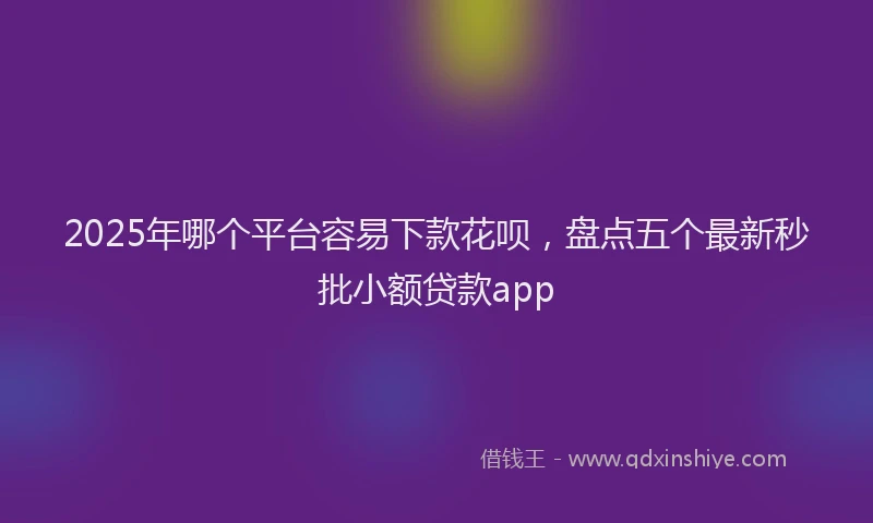 2025年哪个平台容易下款花呗，盘点五个最新秒批小额贷款app