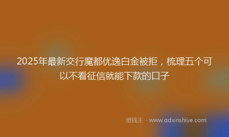 2025年最新交行魔都优逸白金被拒，梳理五个可以不看征信就能下款的口子