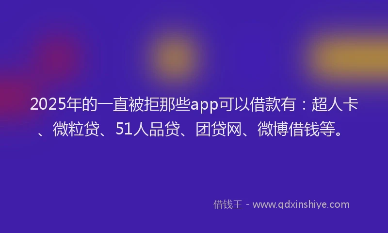 2025年的一直被拒那些app可以借款有：超人卡、微粒贷、51人品贷、团贷网、微博借钱等。
