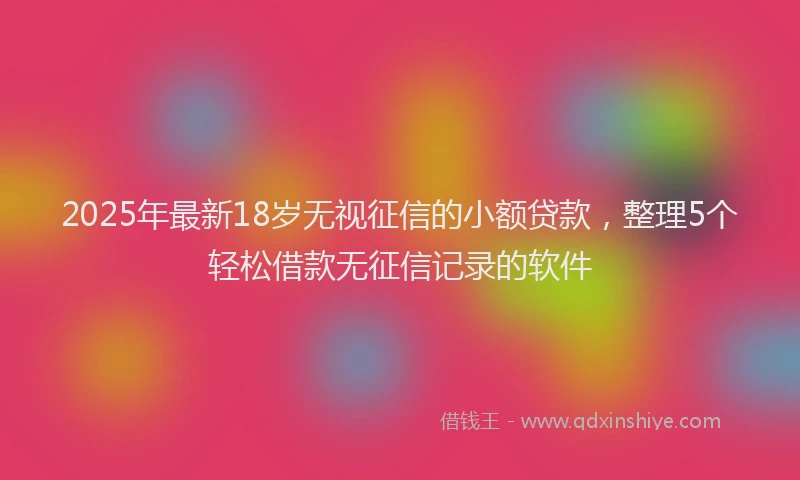 2025年最新18岁无视征信的小额贷款，整理5个轻松借款无征信记录的软件