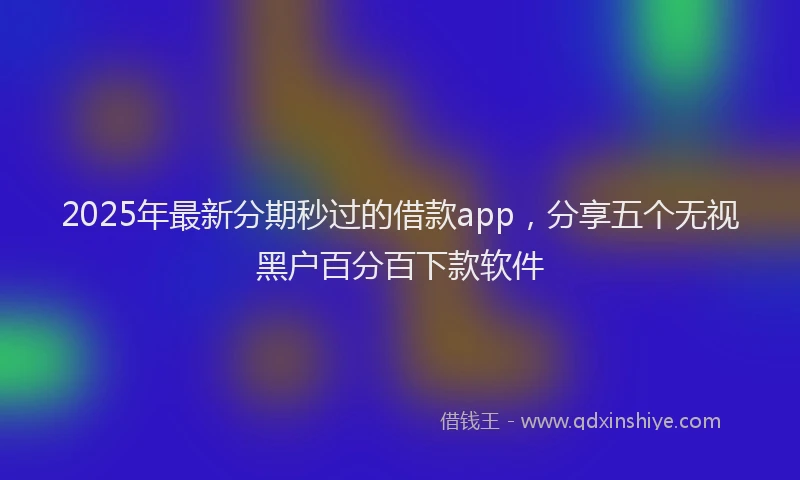 2025年最新分期秒过的借款app，分享五个无视黑户百分百下款软件