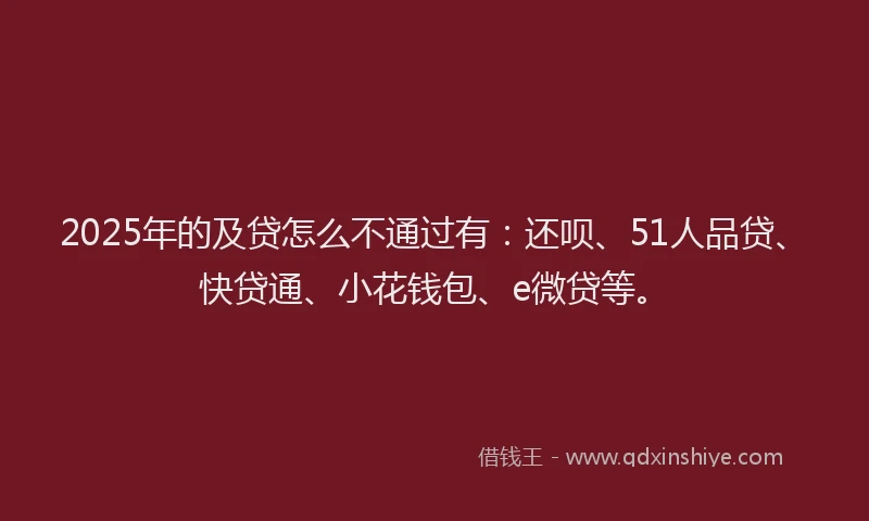2025年的及贷怎么不通过有：还呗、51人品贷、快贷通、小花钱包、e微贷等。
